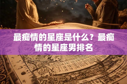 详细阅读:最痴情的星座是什么?最痴情的星座男排名 最痴情的星座是什么?最痴情的星座男排名