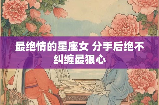 最绝情的星座女 分手后绝不纠缠最狠心