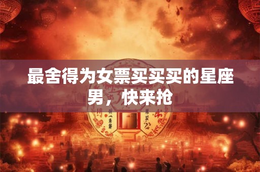 最舍得为女票买买买的星座男，快来抢