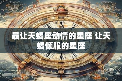 最让天蝎座动情的星座 让天蝎倾服的星座