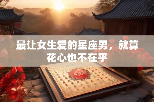 最让女生爱的星座男，就算花心也不在乎