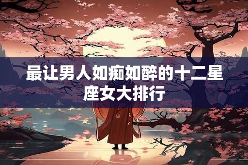 最让男人如痴如醉的十二星座女大排行