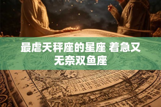 详细阅读:最虐天秤座的星座 着急又无奈双鱼座 最虐天秤座的星座 着急又无奈双鱼座