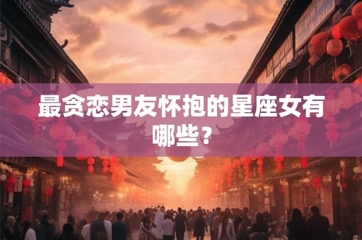 最贪恋男友怀抱的星座女有哪些？