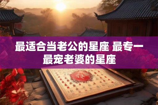最适合当老公的星座 最专一最宠老婆的星座