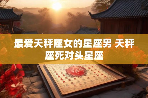 最爱天秤座女的星座男 天秤座死对头星座