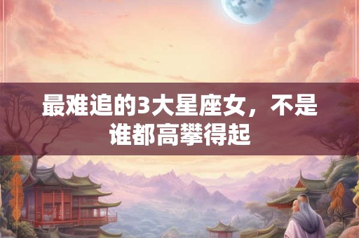最难追的3大星座女，不是谁都高攀得起