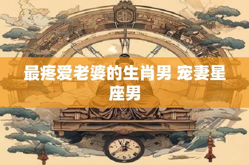 详细阅读:最疼爱老婆的生肖男 宠妻星座男 最疼爱老婆的生肖男 宠妻星座男