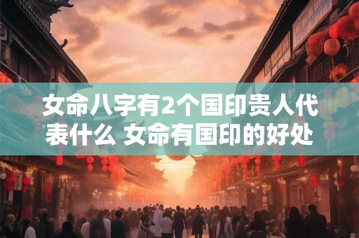 女命八字有2个国印贵人代表什么 女命有国印的好处