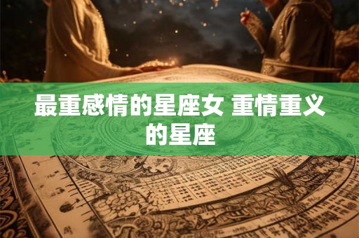 最重感情的星座女 重情重义的星座