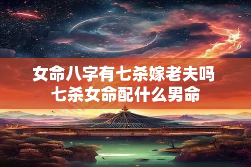 女命八字有七杀嫁老夫吗 七杀女命配什么男命