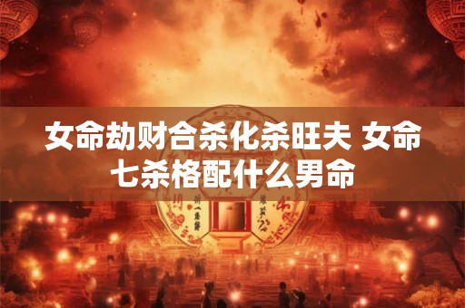 女命劫财合杀化杀旺夫 女命七杀格配什么男命