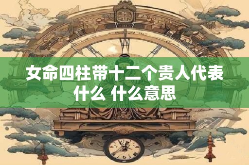 女命四柱带十二个贵人代表什么 什么意思