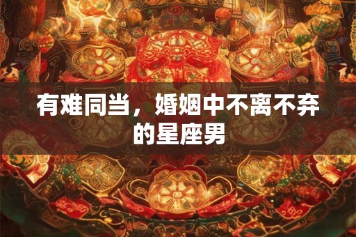 有难同当，婚姻中不离不弃的星座男