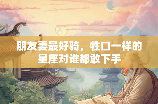 朋友妻最好骑，牲口一样的星座对谁都敢下手