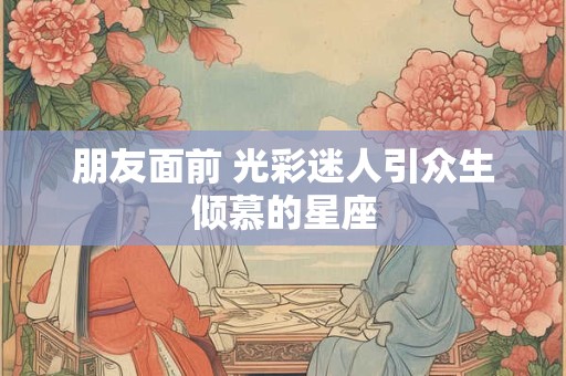 朋友面前 光彩迷人引众生倾慕的星座