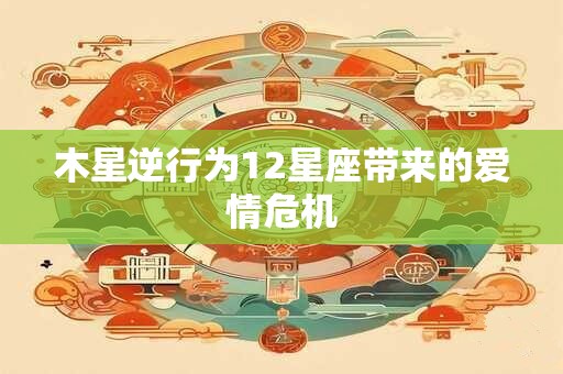 木星逆行为12星座带来的爱情危机