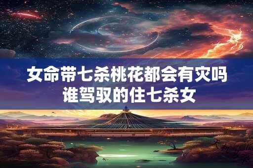 女命带七杀桃花都会有灾吗 谁驾驭的住七杀女