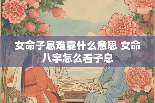 女命子息难靠什么意思 女命八字怎么看子息
