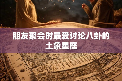 朋友聚会时最爱讨论八卦的土象星座