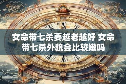 女命带七杀要越老越好 女命带七杀外貌会比较嫩吗