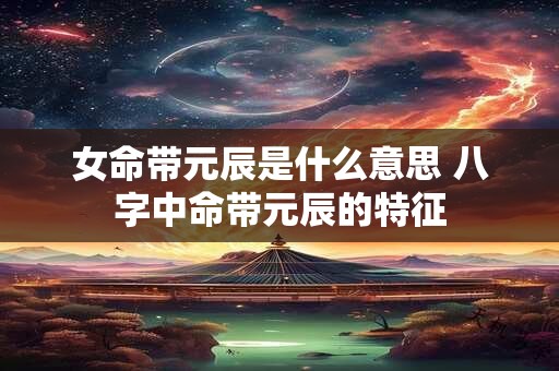 女命带元辰是什么意思 八字中命带元辰的特征
