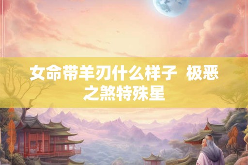 女命带羊刃什么样子  极恶之煞特殊星