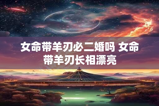 女命带羊刃必二婚吗 女命带羊刃长相漂亮