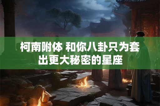 详细阅读:柯南附体 和你八卦只为套出更大秘密的星座 柯南附体 和你八卦只为套出更大秘密的星座