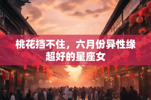 桃花挡不住，六月份异性缘超好的星座女