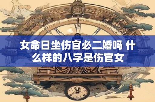 女命日坐伤官必二婚吗 什么样的八字是伤官女