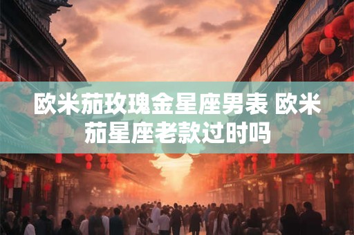 欧米茄玫瑰金星座男表 欧米茄星座老款过时吗