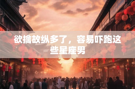 欲擒故纵多了，容易吓跑这些星座男