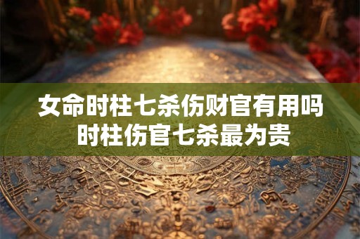 女命时柱七杀伤财官有用吗 时柱伤官七杀最为贵