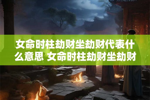 女命时柱劫财坐劫财代表什么意思 女命时柱劫财坐劫财克父吗