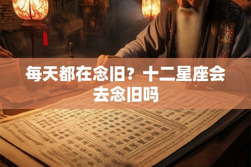 每天都在念旧？十二星座会去念旧吗