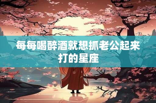 每每喝醉酒就想抓老公起来打的星座
