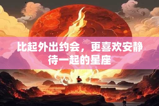 详细阅读:比起外出约会,更喜欢安静待一起的星座 比起外出约会,更喜欢安静待一起的星座