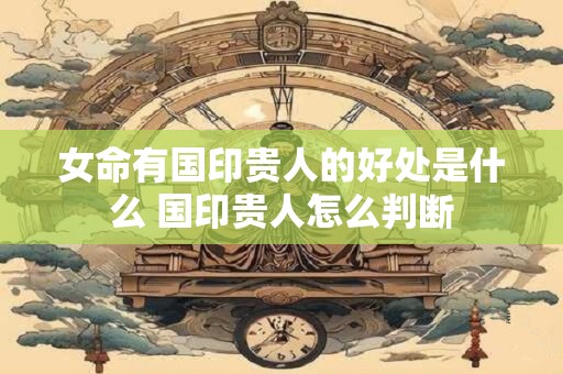 女命有国印贵人的好处是什么 国印贵人怎么判断