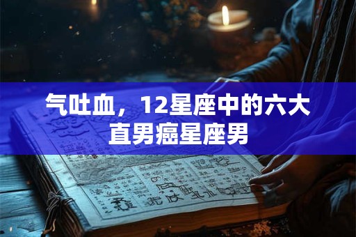 气吐血，12星座中的六大直男癌星座男