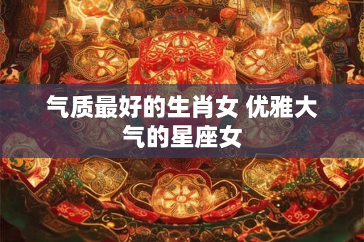 气质最好的生肖女 优雅大气的星座女