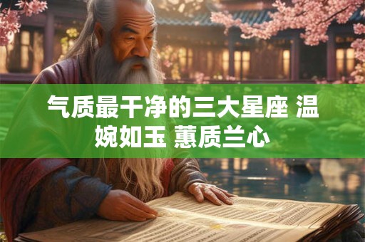 气质最干净的三大星座 温婉如玉 蕙质兰心