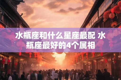 水瓶座和什么星座最配 水瓶座最好的4个属相