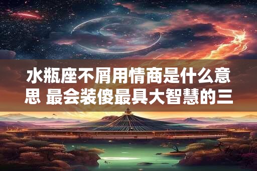水瓶座不屑用情商是什么意思 最会装傻最具大智慧的三大星座
