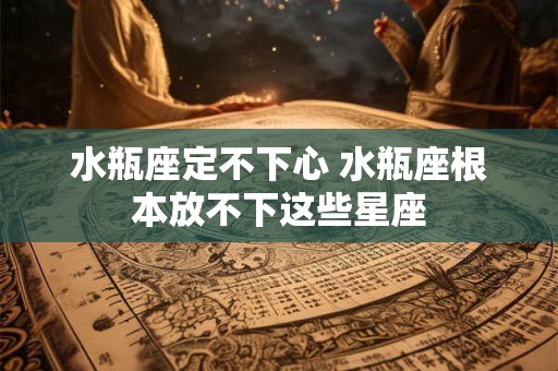 水瓶座定不下心 水瓶座根本放不下这些星座