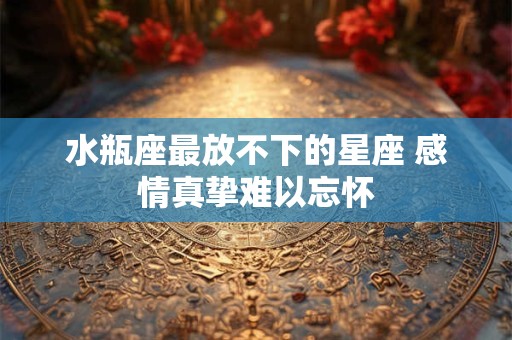 水瓶座最放不下的星座 感情真挚难以忘怀