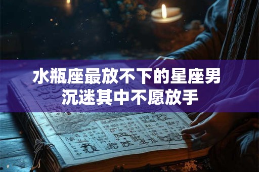 水瓶座最放不下的星座男 沉迷其中不愿放手
