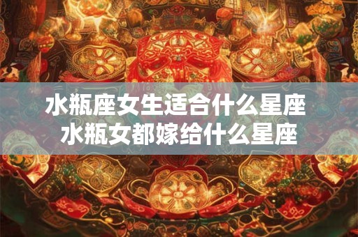 水瓶座女生适合什么星座 水瓶女都嫁给什么星座
