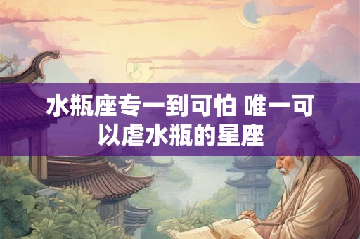 水瓶座专一到可怕 唯一可以虐水瓶的星座