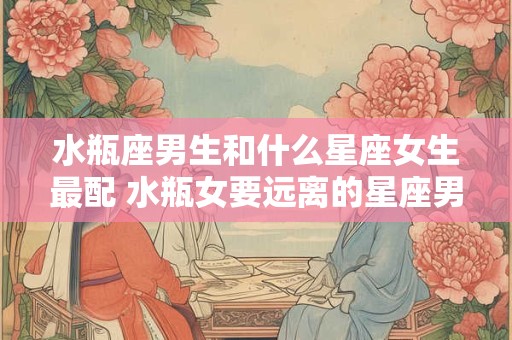 水瓶座男生和什么星座女生最配 水瓶女要远离的星座男